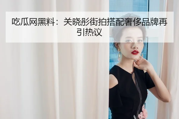 吃瓜网黑料：关晓彤街拍搭配奢侈品牌再引热议